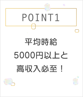 POINT1 平均時給5000円以上と高収入必至！