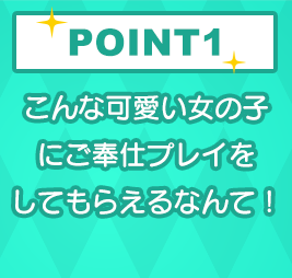 POINT1 こんな可愛い女の子にご奉仕プレイをしてもらえるなんて！
